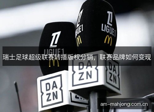 瑞士足球超级联赛转播版权分销,联赛品牌如何变现 瑞士足球超级联赛转播版权分销,联赛品牌如何变现