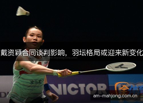 戴资颖合同谈判影响，羽坛格局或迎来新变化