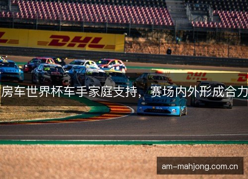 房车世界杯车手家庭支持，赛场内外形成合力